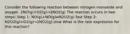 Consider the following reaction between nitrogen monoxide and oxygen. 2NO(g)+O2(g)→2NO2(g) The reaction occurs in two steps: Step 1: NO(g)+NO(g)⇌N2O2(g) fast Step 2: N2O2(g)+O2(g)→2NO2(g) slow What is the rate expression for this reaction?