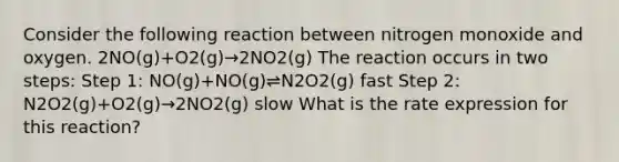 Consider the following reaction between nitrogen monoxide and oxygen. 2NO(g)+O2(g)→2NO2(g) The reaction occurs in two steps: Step 1: NO(g)+NO(g)⇌N2O2(g) fast Step 2: N2O2(g)+O2(g)→2NO2(g) slow What is the rate expression for this reaction?