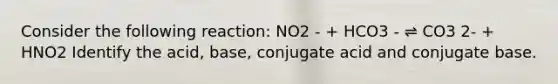 Consider the following reaction: NO2 - + HCO3 - ⇌ CO3 2- + HNO2 Identify the acid, base, conjugate acid and conjugate base.