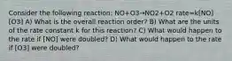 Consider the following reaction: NO+O3→NO2+O2 rate=k[NO][O3] A) What is the overall reaction order? B) What are the units of the rate constant k for this reaction? C) What would happen to the rate if [NO] were doubled? D) What would happen to the rate if [O3] were doubled?