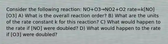 Consider the following reaction: NO+O3→NO2+O2 rate=k[NO][O3] A) What is the overall reaction order? B) What are the units of the rate constant k for this reaction? C) What would happen to the rate if [NO] were doubled? D) What would happen to the rate if [O3] were doubled?