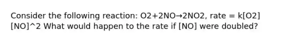 Consider the following reaction: O2+2NO→2NO2, rate = k[O2][NO]^2 What would happen to the rate if [NO] were doubled?