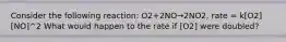 Consider the following reaction: O2+2NO→2NO2, rate = k[O2][NO]^2 What would happen to the rate if [O2] were doubled?