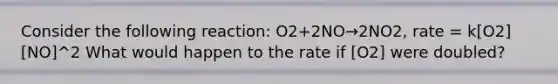 Consider the following reaction: O2+2NO→2NO2, rate = k[O2][NO]^2 What would happen to the rate if [O2] were doubled?