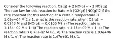 Consider the following reaction: O2(g) + 2 NO(g) --> 2 NO2(g) The rate law for this reaction is: Rate = k [O2(g)] [NO(g)]2 If the rate constant for this reaction at a certain temperature is 1.09e+04 M-2 s-1, what is the reaction rate when [O2(g)] = 0.0243 M and [NO(g)] = 0.0160 M? a) The reaction rate is 1.15e+02 M s-1. b) The reaction rate is 1.75e+09 M s-1. c) The reaction rate is 6.78e-02 M s-1. d) The reaction rate is 1.03e+06 M s-1. e) The reaction rate is 1.47e+01 M s-1.