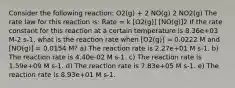 Consider the following reaction: O2(g) + 2 NO(g) 2 NO2(g) The rate law for this reaction is: Rate = k [O2(g)] [NO(g)]2 If the rate constant for this reaction at a certain temperature is 8.36e+03 M-2 s-1, what is the reaction rate when [O2(g)] = 0.0222 M and [NO(g)] = 0.0154 M? a) The reaction rate is 2.27e+01 M s-1. b) The reaction rate is 4.40e-02 M s-1. c) The reaction rate is 1.59e+09 M s-1. d) The reaction rate is 7.83e+05 M s-1. e) The reaction rate is 8.93e+01 M s-1.