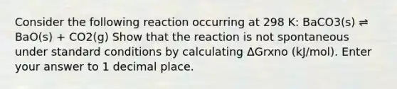 Consider the following reaction occurring at 298 K: BaCO3(s) ⇌ BaO(s) + CO2(g) Show that the reaction is not spontaneous under standard conditions by calculating ΔGrxno (kJ/mol). Enter your answer to 1 decimal place.