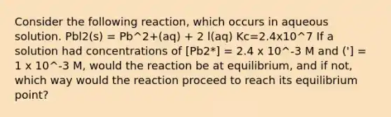 Consider the following reaction, which occurs in aqueous solution. Pbl2(s) = Pb^2+(aq) + 2 l(aq) Kc=2.4x10^7 If a solution had concentrations of [Pb2*] = 2.4 x 10^-3 M and ('] = 1 x 10^-3 M, would the reaction be at equilibrium, and if not, which way would the reaction proceed to reach its equilibrium point?