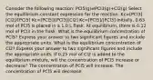 Consider the following reaction: PCl5(g)⇌PCl3(g)+Cl2(g) Select the equilibrium-constant expression for the reaction. Kc=[PCl3][Cl2]/[PCl5] Kc=[PCl5]/[PCl3][Cl2] Kc=[PCl5]/[PCl3] Initially, 0.63 mol of PCl5 is placed in a 1.0 L flask. At equilibrium, there is 0.12 mol of PCl3 in the flask. What is the equilibrium concentration of PCl5? Express your answer to two significant figures and include the appropriate units. What is the equilibrium concentration of Cl2? Express your answer to two significant figures and include the appropriate units. If 0.25 mol of Cl2 is added to the equilibrium mixture, will the concentration of PCl5 increase or decrease? The concentration of PCl5 will increase. The concentration of PCl5 will decrease.