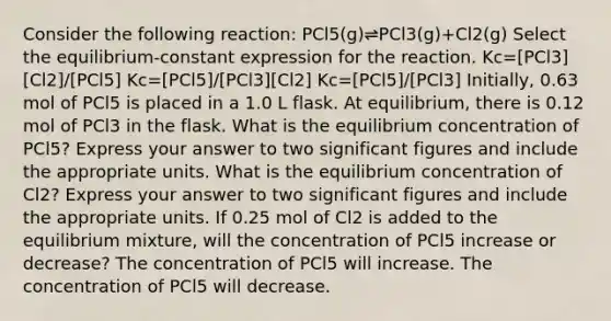 Consider the following reaction: PCl5(g)⇌PCl3(g)+Cl2(g) Select the equilibrium-constant expression for the reaction. Kc=[PCl3][Cl2]/[PCl5] Kc=[PCl5]/[PCl3][Cl2] Kc=[PCl5]/[PCl3] Initially, 0.63 mol of PCl5 is placed in a 1.0 L flask. At equilibrium, there is 0.12 mol of PCl3 in the flask. What is the equilibrium concentration of PCl5? Express your answer to two significant figures and include the appropriate units. What is the equilibrium concentration of Cl2? Express your answer to two significant figures and include the appropriate units. If 0.25 mol of Cl2 is added to the equilibrium mixture, will the concentration of PCl5 increase or decrease? The concentration of PCl5 will increase. The concentration of PCl5 will decrease.