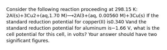 Consider the following reaction proceeding at 298.15 K: 2Al(s)+3Cu2+(aq,1.70 M)⟶2Al3+(aq, 0.00560 M)+3Cu(s) If the standard reduction potential for copper(II) is0.340 Vand the standard reduction potential for aluminum is−1.66 V, what is the cell potential for this cell, in volts? Your answer should have two significant figures.