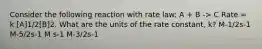 Consider the following reaction with rate law: A + B -> C Rate = k [A]1/2[B]2. What are the units of the rate constant, k? M-1/2s-1 M-5/2s-1 M s-1 M-3/2s-1