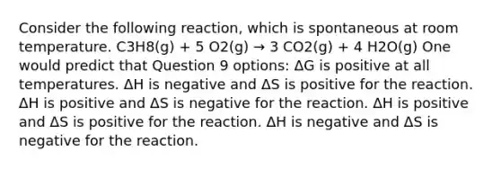 Consider the following reaction, which is spontaneous at room temperature. C3H8(g) + 5 O2(g) → 3 CO2(g) + 4 H2O(g) One would predict that Question 9 options: ΔG is positive at all temperatures. ΔH is negative and ΔS is positive for the reaction. ΔH is positive and ΔS is negative for the reaction. ΔH is positive and ΔS is positive for the reaction. ΔH is negative and ΔS is negative for the reaction.