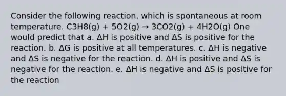 Consider the following reaction, which is spontaneous at room temperature. C3H8(g) + 5O2(g) → 3CO2(g) + 4H2O(g) One would predict that a. ΔH is positive and ΔS is positive for the reaction. b. ΔG is positive at all temperatures. c. ΔH is negative and ΔS is negative for the reaction. d. ΔH is positive and ΔS is negative for the reaction. e. ΔH is negative and ΔS is positive for the reaction