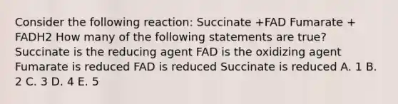 Consider the following reaction: Succinate +FAD Fumarate + FADH2 How many of the following statements are true? Succinate is the reducing agent FAD is the oxidizing agent Fumarate is reduced FAD is reduced Succinate is reduced A. 1 B. 2 C. 3 D. 4 E. 5