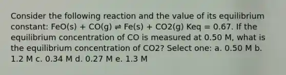 Consider the following reaction and the value of its equilibrium constant: FeO(s) + CO(g) ⇌ Fe(s) + CO2(g) Keq = 0.67. If the equilibrium concentration of CO is measured at 0.50 M, what is the equilibrium concentration of CO2? Select one: a. 0.50 M b. 1.2 M c. 0.34 M d. 0.27 M e. 1.3 M