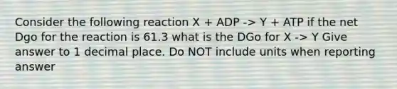 Consider the following reaction X + ADP -> Y + ATP if the net Dgo for the reaction is 61.3 what is the DGo for X -> Y Give answer to 1 decimal place. Do NOT include units when reporting answer