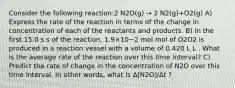 Consider the following reaction:2 N2O(g) → 2 N2(g)+O2(g) A) Express the rate of the reaction in terms of the change in concentration of each of the reactants and products. B) In the first 15.0 s s of the reaction, 1.9×10−2 mol mol of O2O2 is produced in a reaction vessel with a volume of 0.420 L L . What is the average rate of the reaction over this time interval? C) Predict the rate of change in the concentration of N2O over this time interval. In other words, what is Δ[N2O]/Δt ?