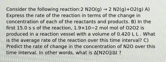 Consider the following reaction:2 N2O(g) → 2 N2(g)+O2(g) A) Express the rate of the reaction in terms of the change in concentration of each of the reactants and products. B) In the first 15.0 s s of the reaction, 1.9×10−2 mol mol of O2O2 is produced in a reaction vessel with a volume of 0.420 L L . What is the average rate of the reaction over this time interval? C) Predict the rate of change in the concentration of N2O over this time interval. In other words, what is Δ[N2O]/Δt ?