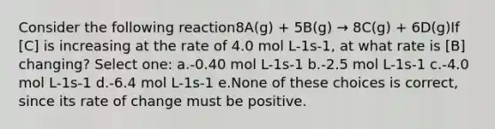 Consider the following reaction8A(g) + 5B(g) → 8C(g) + 6D(g)If [C] is increasing at the rate of 4.0 mol L-1s-1, at what rate is [B] changing? Select one: a.-0.40 mol L-1s-1 b.-2.5 mol L-1s-1 c.-4.0 mol L-1s-1 d.-6.4 mol L-1s-1 e.None of these choices is correct, since its rate of change must be positive.