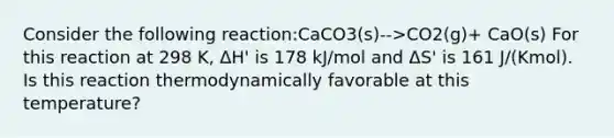 Consider the following reaction:CaCO3(s)-->CO2(g)+ CaO(s) For this reaction at 298 K, ΔH' is 178 kJ/mol and ΔS' is 161 J/(Kmol). Is this reaction thermodynamically favorable at this temperature?