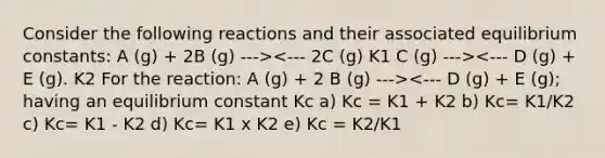 Consider the following reactions and their associated equilibrium constants: A (g) + 2B (g) ---> <--- D (g) + E (g); having an equilibrium constant Kc a) Kc = K1 + K2 b) Kc= K1/K2 c) Kc= K1 - K2 d) Kc= K1 x K2 e) Kc = K2/K1