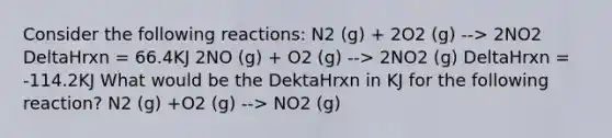 Consider the following reactions: N2 (g) + 2O2 (g) --> 2NO2 DeltaHrxn = 66.4KJ 2NO (g) + O2 (g) --> 2NO2 (g) DeltaHrxn = -114.2KJ What would be the DektaHrxn in KJ for the following reaction? N2 (g) +O2 (g) --> NO2 (g)