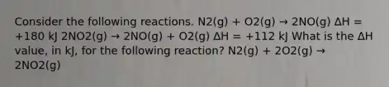 Consider the following reactions. N2(g) + O2(g) → 2NO(g) ∆H = +180 kJ 2NO2(g) → 2NO(g) + O2(g) ∆H = +112 kJ What is the ∆H value, in kJ, for the following reaction? N2(g) + 2O2(g) → 2NO2(g)