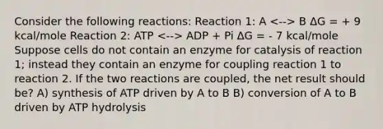 Consider the following reactions: Reaction 1: A B ΔG = + 9 kcal/mole Reaction 2: ATP ADP + Pi ΔG = - 7 kcal/mole Suppose cells do not contain an enzyme for catalysis of reaction 1; instead they contain an enzyme for coupling reaction 1 to reaction 2. If the two reactions are coupled, the net result should be? A) synthesis of ATP driven by A to B B) conversion of A to B driven by ATP hydrolysis