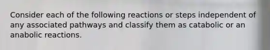 Consider each of the following reactions or steps independent of any associated pathways and classify them as catabolic or an anabolic reactions.