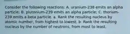 Consider the following reactions: A. uranium-238 emits an alpha particle; B. plutonium-239 emits an alpha particle; C. thorium-239 emits a beta particle. a. Rank the resulting nucleus by atomic number, from highest to lowest. b. Rank the resulting nucleus by the number of neutrons, from most to least.