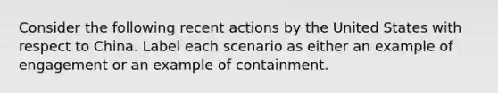 Consider the following recent actions by the United States with respect to China. Label each scenario as either an example of engagement or an example of containment.