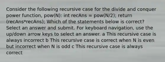 Consider the following recursive case for the divide and conquer power function, pow(N): int recAns = pow(N/2); return (recAns*recAns); Which of the statements below is correct? Select an answer and submit. For keyboard navigation, use the up/down arrow keys to select an answer. a This recursive case is always incorrect b This recursive case is correct when N is even but incorrect when N is odd c This recursive case is always correct