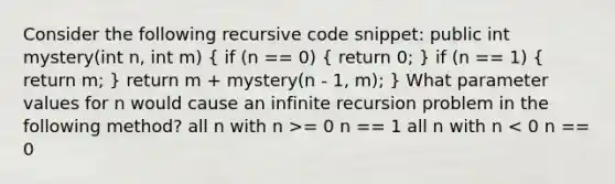 Consider the following recursive code snippet: public int mystery(int n, int m) ( if (n == 0) { return 0; ) if (n == 1) ( return m; ) return m + mystery(n - 1, m); } What parameter values for n would cause an infinite recursion problem in the following method? all n with n >= 0 n == 1 all n with n < 0 n == 0