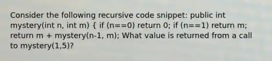 Consider the following recursive code snippet: public int mystery(int n, int m) { if (n==0) return 0; if (n==1) return m; return m + mystery(n-1, m); What value is returned from a call to mystery(1,5)?