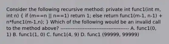 Consider the following recursive method: private int func1(int m, int n) ( if (m==n || n==1) return 1; else return func1(m-1, n-1) + n*func1(m-1,n); ) Which of the following would be an invalid call to the method above? ---------------------------------------- A. func1(0, 1) B. func1(1, 0) C. func1(4, 9) D. func1 (99999, 99999)