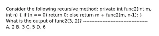 Consider the following recursive method: private int func2(int m, int n) ( if (n == 0) return 0; else return m + func2(m, n-1); ) What is the output of func2(3, 2)? ---------------------------------------- A. 2 B. 3 C. 5 D. 6