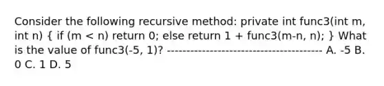 Consider the following recursive method: private int func3(int m, int n) ( if (m < n) return 0; else return 1 + func3(m-n, n); ) What is the value of func3(-5, 1)? ---------------------------------------- A. -5 B. 0 C. 1 D. 5