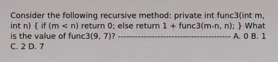 Consider the following recursive method: private int func3(int m, int n) ( if (m < n) return 0; else return 1 + func3(m-n, n); ) What is the value of func3(9, 7)? ---------------------------------------- A. 0 B. 1 C. 2 D. 7