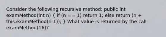 Consider the following recursive method: public int examMethod(int n) ( if (n == 1) return 1; else return (n + this.examMethod(n-1)); ) What value is returned by the call examMethod(16)?