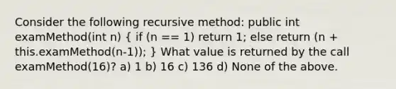 Consider the following recursive method: public int examMethod(int n) ( if (n == 1) return 1; else return (n + this.examMethod(n-1)); ) What value is returned by the call examMethod(16)? a) 1 b) 16 c) 136 d) None of the above.