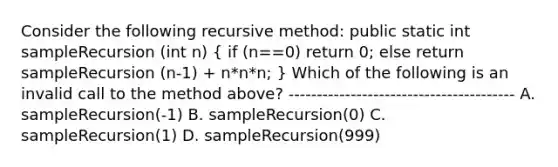 Consider the following recursive method: public static int sampleRecursion (int n) ( if (n==0) return 0; else return sampleRecursion (n-1) + n*n*n; ) Which of the following is an invalid call to the method above? ---------------------------------------- A. sampleRecursion(-1) B. sampleRecursion(0) C. sampleRecursion(1) D. sampleRecursion(999)