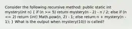 Consider the following recursive method: public static int mystery(int n) ( if (n >= 5) return mystery(n - 2) - n / 2; else if (n <= 2) return (int) Math.pow(n, 2) - 1; else return n + mystery(n - 1); ) What is the output when mystery(10)) is called?