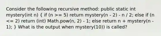 Consider the following recursive method: public static int mystery(int n) ( if (n >= 5) return mystery(n - 2) - n / 2; else if (n <= 2) return (int) Math.pow(n, 2) - 1; else return n + mystery(n - 1); ) What is the output when mystery(10)) is called?