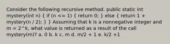 Consider the following recursive method. public static int mystery(int n) ( if (n <= 1) { return 0; ) else ( return 1 + mystery(n / 2); ) } Assuming that k is a nonnegative integer and m = 2^k, what value is returned as a result of the call mystery(m)? a. 0 b. k c. m d. m/2 + 1 e. k/2 +1