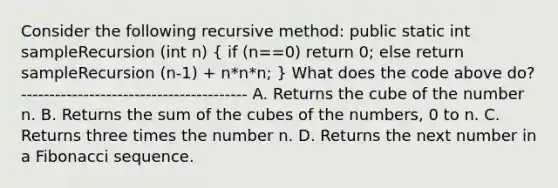 Consider the following recursive method: public static int sampleRecursion (int n) ( if (n==0) return 0; else return sampleRecursion (n-1) + n*n*n; ) What does the code above do? ---------------------------------------- A. Returns the cube of the number n. B. Returns the sum of the cubes of the numbers, 0 to n. C. Returns three times the number n. D. Returns the next number in a Fibonacci sequence.