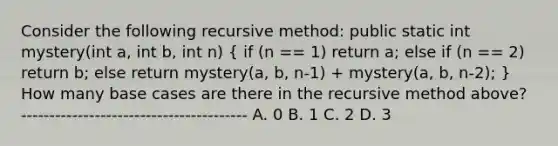 Consider the following recursive method: public static int mystery(int a, int b, int n) ( if (n == 1) return a; else if (n == 2) return b; else return mystery(a, b, n-1) + mystery(a, b, n-2); ) How many base cases are there in the recursive method above? ---------------------------------------- A. 0 B. 1 C. 2 D. 3