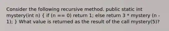 Consider the following recursive method. public static int mystery(int n) ( if (n == 0) return 1; else return 3 * mystery (n - 1); ) What value is returned as the result of the call mystery(5)?