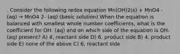 . Consider the following redox equation Mn(OH)2(s) + MnO4 - (aq) → MnO4 2- (aq) (basic solution) When the equation is balanced with smallest whole number coefficients, what is the coefficient for OH- (aq) and on which side of the equation is OH- (aq) present? A) 4, reactant side D) 6, product side B) 4, product side E) none of the above C) 6, reactant side