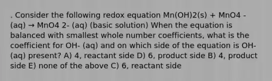 . Consider the following redox equation Mn(OH)2(s) + MnO4 - (aq) → MnO4 2- (aq) (basic solution) When the equation is balanced with smallest whole number coefficients, what is the coefficient for OH- (aq) and on which side of the equation is OH- (aq) present? A) 4, reactant side D) 6, product side B) 4, product side E) none of the above C) 6, reactant side